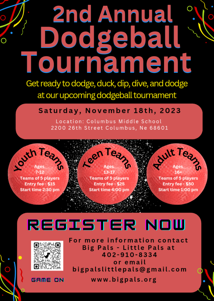 Big Pals Little Pals 2nd Annual Dodgeball Tournament.  Saturday, November 18, 2023 at Columbus Middle School 2200 26th St, Columbus, NE. 68601.  Youth teams ages 7-12.  Teams of 5 players.  Entry fee $15.  Start Time 2:30 pm.  Teen teams ages 13-17.  Teams of 5 players.  Entry fee $25.  Start time 4 p.m..  Adult teams ages 16 and up.  Teams of 5 players.  Entry fee $50.  Start time 1 p.m..  Register now.  For more information contact Big Pals Little Pals at 402-910-8334 or email bigpalslittlepals@gmail.com.  