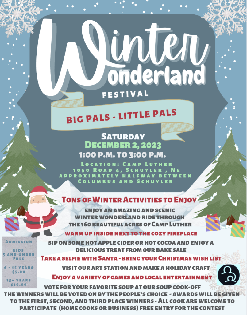 Winter Wonderland Festival.  Big Pals Little Pals.  Saturday December 2, 2023 from 1-3 p.m..  Located at Camp Luther 1050 Road 4, Schuyler, Nebraska, approximately halfway between Columbus and Schuyler.  Tons of winter activities to enjoy.  Enjoy an amazing and scenic winter wonderland ride through the 160 beautiful acres of Camp Luther.  Warm up inside next to the cozy fireplace.  Sip on some hot apple cider or hot cocoa and enjoy a delicious treat from our bake sale.  Take a selfie with Santa and bring your Christmas wish list.  Visit our art station and make a holiday craft.  Enjoy a variety of games and local entertainment.  Vote for your favorite soup at our soup cook-off.  The winners will be voted on by the peoples choice.  Awards will be given to the 1st, 2nd and 3rd place winners.  All cooks are welcome to participate (home cooks or business).  Free entry for the contest.